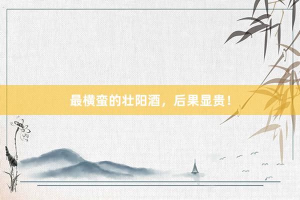 最横蛮的壮阳酒，后果显贵！