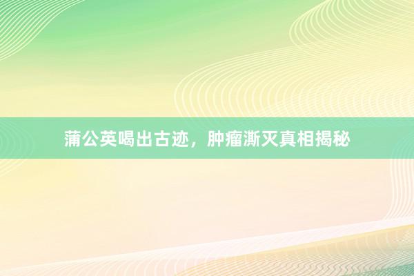蒲公英喝出古迹，肿瘤澌灭真相揭秘