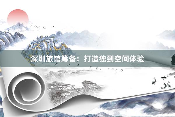 深圳旅馆筹备：打造独到空间体验
