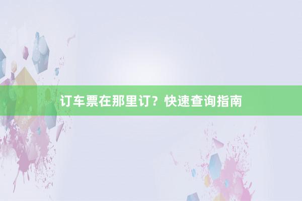 订车票在那里订?快速查询指南