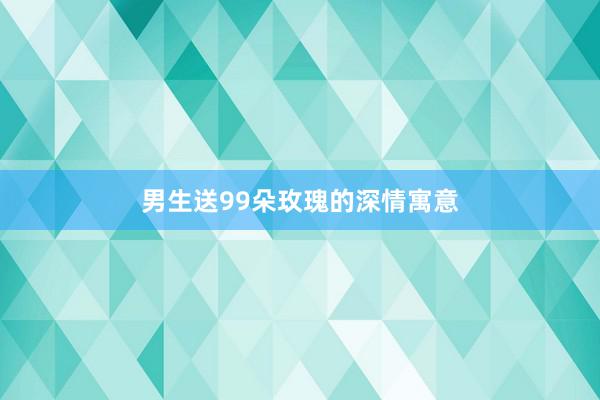 男生送99朵玫瑰的深情寓意