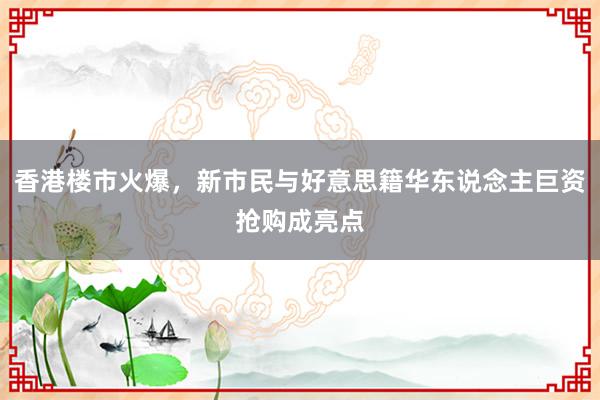 香港楼市火爆，新市民与好意思籍华东说念主巨资抢购成亮点